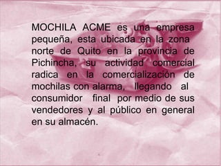 MOCHILA ACME  es una empresa pequeña, esta ubicada en la zona  norte de Quito en la provincia de Pichincha, su actividad comercial radica en la comercialización de mochilas con alarma,  llegando  al  consumidor  final  por medio de sus vendedores y al público en general en su almacén. 