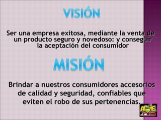 Ser una empresa exitosa, mediante la venta de un producto seguro y novedoso: y conseguir la aceptación del consumidor   Brindar a nuestros consumidores accesorios de calidad y seguridad, confiables que eviten el robo de sus pertenencias. 