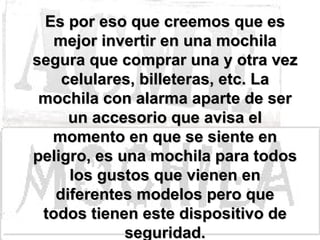 Es por eso que creemos que es mejor invertir en una mochila segura que comprar una y otra vez celulares, billeteras, etc. La mochila con alarma aparte de ser un accesorio que avisa el momento en que se siente en peligro, es una mochila para todos los gustos que vienen en diferentes modelos pero que todos tienen este dispositivo de seguridad. 