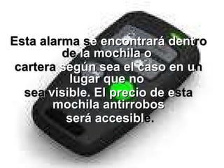     Esta alarma s e encontrará   dent ro de  la mochila o   cartera  según sea el caso en u n   lugar que no   sea  visible. El precio de   e sta  mochila antirrobos será accesibl e . 