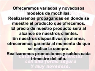 Ofreceremos variados y novedosos modelos de mochilas. Realizaremos propagandas en donde se muestre el producto que ofrecemos. El precio de nuestro producto será al alcance de nuestros clientes. En nuestros dispositivos de alarma, ofreceremos garantía al momento de que se realice la compra. Realizaremos promociones y saldos cada trimestre del año. 