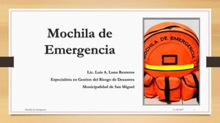 Mochila de
Emergencia
Lic. Luis A. Luna Renteros
Especialista en Gestion del Riesgo de Desastres
Municipalidad de San Miguel
11/28/2017Mochila de Emergencia 1
 