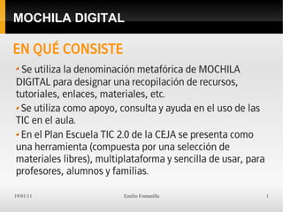 MOCHILA DIGITAL

EN QUÉ CONSISTE
 Se utiliza la denominación metafórica de MOCHILA
DIGITAL para designar una recopilación de recursos,
tutoriales, enlaces, materiales, etc.
 Se utiliza como apoyo, consulta y ayuda en el uso de las
TIC en el aula.
 En el Plan Escuela TIC 2.0 de la CEJA se presenta como
una herramienta (compuesta por una selección de
materiales libres), multiplataforma y sencilla de usar, para
profesores, alumnos y familias.

19/01/11                  Emilio Fontanilla                    1
 