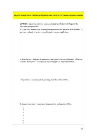 ASUNTO: SOLICITUD DE PARTICIPACIÓN EN EL PLAN ESCUELA EXTENDIDA: MOCHILA DIGITAL

EXPONE los siguientes extremos para su valoración por la Comisión Regional de
Valoración y Seguimiento:
a - Trayectoria del centro en el desarrollo de proyectos TIC. Relación de actividades TIC
que haya realizado el centro en los últimos tres cursos académicos:
-

b- Organización y dotación de las aulas y espacios del centro previstos para el Plan, así
como los dispositivos y conectividad disponibles para el desarrollo del Plan.

c- Dispositivos y conectividad disponible para el desarrollo del Plan.

d- Áreas o materias o y cursos para los que solicite participar en el Plan.
1.
2.
3.
4.
5.
6.
7.
11

 