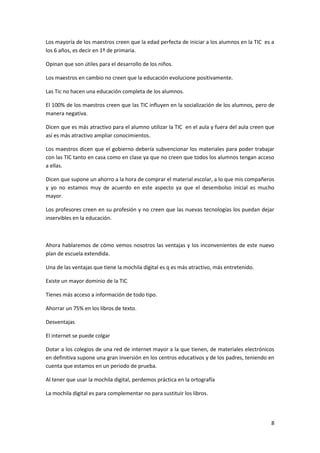 Los mayoría de los maestros creen que la edad perfecta de iniciar a los alumnos en la TIC es a
los 6 años, es decir en 1º de primaria.
Opinan que son útiles para el desarrollo de los niños.
Los maestros en cambio no creen que la educación evolucione positivamente.
Las Tic no hacen una educación completa de los alumnos.
El 100% de los maestros creen que las TIC influyen en la socialización de los alumnos, pero de
manera negativa.
Dicen que es más atractivo para el alumno utilizar la TIC en el aula y fuera del aula creen que
así es más atractivo ampliar conocimientos.
Los maestros dicen que el gobierno debería subvencionar los materiales para poder trabajar
con las TIC tanto en casa como en clase ya que no creen que todos los alumnos tengan acceso
a ellas.
Dicen que supone un ahorro a la hora de comprar el material escolar, a lo que mis compañeros
y yo no estamos muy de acuerdo en este aspecto ya que el desembolso inicial es mucho
mayor.
Los profesores creen en su profesión y no creen que las nuevas tecnologías los puedan dejar
inservibles en la educación.

Ahora hablaremos de cómo vemos nosotros las ventajas y los inconvenientes de este nuevo
plan de escuela extendida.
Una de las ventajas que tiene la mochila digital es q es más atractivo, más entretenido.
Existe un mayor dominio de la TIC
Tienes más acceso a información de todo tipo.
Ahorrar un 75% en los libros de texto.
Desventajas
El internet se puede colgar
Dotar a los colegios de una red de internet mayor a la que tienen, de materiales electrónicos
en definitiva supone una gran inversión en los centros educativos y de los padres, teniendo en
cuenta que estamos en un periodo de prueba.
Al tener que usar la mochila digital, perdemos práctica en la ortografía
La mochila digital es para complementar no para sustituir los libros.

8

 