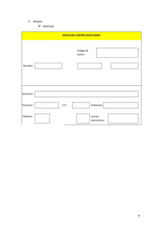 5- Anexos



Solicitud
DATOS DEL CENTRO SOLICITANTE

Código de
centro

Nombre:

Dirección:

Provincia:

Teléfono:

C.P.:

Población:

Correo
electrónico:

9

 