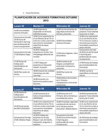  Cursos formativos.

PLANIFICACIÓN DE ACCIONES FORMATIVAS OCTUBRE
2013
Lunes 30
16:00 Comunidades
Lectoras Virtuales.
Convocatoria Cerrada
16:30 Curso de
formación E-learning
para profesorado de
nueva incorporación
Convocatoria Cerrada
17:00 Delphos-Papás
I.
17:30 Pautas de
trabajo para
Coordinadores de
Formación.
18:00 Plan Lector de
Centro.

Lunes 07
16:00 Pautas de
trabajo para
Coordinadores de
Formación.

16:30 Presentación
del CRFP 2013/2014

Convocatoria Cerrada
17:00. Delphos-Papás
I.

Martes 01

Miércoles 02

Jueves 03

16:00 Experiencia
Emprender en Primaria
(CRA Manchuela)
16:00 Curso capacitación en
el uso efectivo de las TIC en
entornos rurales y alumnado
que presenta necesidades
específicas de apoyo
educativo
16:30 El trabajo por
proyectos en el aula. Una
metodología diferente de
enseñar.

16:00 Las herramientas de
seguridad al servicio de
familias y docentes.

Martes 08

Miércoles 09

Jueves 10

16:00 Fomento de la
Cultura Emprendedora:
EMPRENDE+

13:00 Dirección en E.
Primaria: de la normativa a
la realidad del centro.

16:00 Presentación del
proyecto "Crea la Banda
Sonora de Tu Vida"

16:00 Curso capacitación en
el uso efectivo de las TIC en
entornos rurales y alumnado
que presenta necesidades
específicas de apoyo
educativo
16:30 El trabajo por
proyectos en el aula.
Bloque I: ejes de interés,
motivación, preguntas e
hipótesis.

16:00 Privacidad, seguridad
y protección de menores
en la red para centros
educativos. Módulo básico.

16:00 Curso capacitación
en el uso efectivo de las
TIC en entornos rurales y
alumnado que presenta
necesidades específicas d
apoyo educativ

16:00 Presentación del
proyecto "Crea la Banda
Sonora de Tu Vida".
16:00 Curso capacitación
en el uso efectivo de las
16:00 Comunidades
TIC en entornos rurales y
alumnado que presenta
Lectoras Virtuales.
necesidades específicas d
apoyo educativ
Convocatoria Cerrada
16:30 Curso de formació
17:00 Libros Digitales. Libro
E-learning para
del profesor.
profesorado de nueva
incorporación.
18:00 Enseñanza de
17:00 Trabajo por
17:00 Pautas de trabajo
lenguas y competencia
proyectos en Educación
para Coordinadores de
emocional: Formación y
Infantil: iniciación.
Formación.
actuación.
18:00 Creación de unidades
18:00 El uso de la
18:00 Plan Lector de
interactivas con eXepapiroflexia en Educació
Centro.
Learning I.
Infantil.
18:00 Jefatura de Estudios
18.00 Iniciación a la
en E. Primaria:
Astronomía práctica para
competencias y manual de
docentes.
actuaciones.

Convocatoria Cerrada
16:30 Curso de formación
E-learning para
profesorado de nueva
incorporación.

16:30 Pautas de trabajo
para Coordinadores de
Formación.

16

 