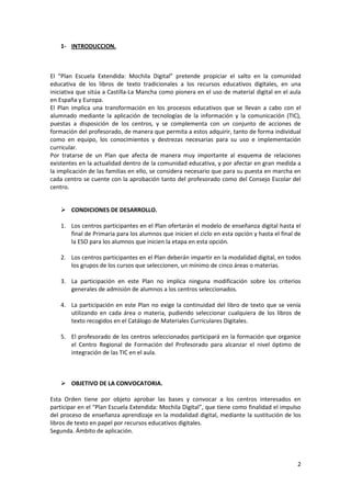 1- INTRODUCCION.

El “Plan Escuela Extendida: Mochila Digital” pretende propiciar el salto en la comunidad
educativa de los libros de texto tradicionales a los recursos educativos digitales, en una
iniciativa que sitúa a Castilla-La Mancha como pionera en el uso de material digital en el aula
en España y Europa.
El Plan implica una transformación en los procesos educativos que se llevan a cabo con el
alumnado mediante la aplicación de tecnologías de la información y la comunicación (TIC),
puestas a disposición de los centros, y se complementa con un conjunto de acciones de
formación del profesorado, de manera que permita a estos adquirir, tanto de forma individual
como en equipo, los conocimientos y destrezas necesarias para su uso e implementación
curricular.
Por tratarse de un Plan que afecta de manera muy importante al esquema de relaciones
existentes en la actualidad dentro de la comunidad educativa, y por afectar en gran medida a
la implicación de las familias en ello, se considera necesario que para su puesta en marcha en
cada centro se cuente con la aprobación tanto del profesorado como del Consejo Escolar del
centro.
 CONDICIONES DE DESARROLLO.
1. Los centros participantes en el Plan ofertarán el modelo de enseñanza digital hasta el
final de Primaria para los alumnos que inicien el ciclo en esta opción y hasta el final de
la ESO para los alumnos que inicien la etapa en esta opción.
2. Los centros participantes en el Plan deberán impartir en la modalidad digital, en todos
los grupos de los cursos que seleccionen, un mínimo de cinco áreas o materias.
3. La participación en este Plan no implica ninguna modificación sobre los criterios
generales de admisión de alumnos a los centros seleccionados.
4. La participación en este Plan no exige la continuidad del libro de texto que se venía
utilizando en cada área o materia, pudiendo seleccionar cualquiera de los libros de
texto recogidos en el Catálogo de Materiales Curriculares Digitales.
5. El profesorado de los centros seleccionados participará en la formación que organice
el Centro Regional de Formación del Profesorado para alcanzar el nivel óptimo de
integración de las TIC en el aula.

 OBJETIVO DE LA CONVOCATORIA.
Esta Orden tiene por objeto aprobar las bases y convocar a los centros interesados en
participar en el “Plan Escuela Extendida: Mochila Digital”, que tiene como finalidad el impulso
del proceso de enseñanza aprendizaje en la modalidad digital, mediante la sustitución de los
libros de texto en papel por recursos educativos digitales.
Segunda. Ámbito de aplicación.

2

 
