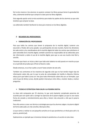 De la otra manera si los alumnos no quieren comprar los libros porque tienen la gratuidad de
ellos, solamente tendrían que comprar la clave para los libros digitales.
Esta segunda opción sería la más económica para todos los padres de los alumnos ya que solo
tendrían que comprar la clave.
Las editoriales también facilitarán la clave para meterse en los libros digitales.

2- RECURSOS DEL PROFESORADO.
 FORMACIÓN DEL PROFESORADO
Para que todos los centros que tienen la propuesta de la mochila digital, tuvieron una
excursión a finales del curso pasado. Los participantes de esta reunión, fueron los directores
de cada centro y los coordinadores de la mochila digital de todos los centros que solicitaron el
plan extendido de la mochila digital, también asistirán los responsables de las editoriales para
dar información y sobre el uso de la mochila digital, para que su uso sea mucho más fácil y
sencillo.
Tenemos que hacer un inciso y decir que todo esto todavía no está puesto en marcha ya que
es un período de prueba que al final se llevará a cabo.
Desde entonces, no se han vuelto a reunir hasta octubre de este año.
También nos centramos en los maestros de segundo ciclo que no han tenido ningún tipo de
información sobre ella, por lo que la junta de comunidades de Castilla la Mancha informa
educa.jccm que habrá cursos on- line para toda información sobre ella con un formador, que
será el que de dichos cursos, donde podrán interactuar entre ellos y resolver dudas y realizar
preguntas.

 TECNICA O ESTRATEGIA PARA SALIR A LA PIZARRA DIGITAL
La clase está compuesta por 25 alumnos, lo que sería bastante complicado ponernos de
acuerdo para ver quién sale a corregir los ejercicios de la pizarra digital, ya que es una nueva
forma de estudio y entretenimiento para ellos y tienen más atracción a ella que la pizarra
tradicional.
Para ello vamos a crear una técnica o estrategia para que los alumnos salgan a la pizarra digital
de forma adecuada y lo más sencillo y fácil para ellos.
Lo que vamos a realizar es una pequeña cartulina en la que pondremos un título para salir a la
pizarra, pondrá (sal).
Explicaremos un ejemplo que si tenemos tiempo lo pondremos a la acción en esta clase.
5

 