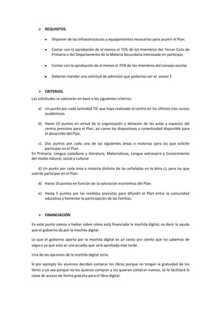  REQUISITOS.
Disponer de las infraestructuras y equipamientos necesarios para asumir el Plan.
Contar con la aprobación de al menos el 75% de los miembros del Tercer Ciclo de
Primaria o del Departamento de la Materia Secundaria interesado en participar.
Contar con la aprobación de al menos el 75% de los miembros del consejo escolar
Deberán mandar una solicitud de admisión que podemos ver el anexo 1

 CRITERIOS.
Las solicitudes se valorarán en base a los siguientes criterios:
a) Un punto por cada actividad TIC que haya realizado el centro en los últimos tres cursos
académicos.
b) Hasta 10 puntos en virtud de la organización y dotación de las aulas y espacios del
centro previstos para el Plan, así como los dispositivos y conectividad disponible para
el desarrollo del Plan.
c) Dos puntos por cada una de las siguientes áreas o materias para las que solicite
participar en el Plan:
En Primaria: Lengua castellana y literatura, Matemáticas, Lengua extranjera y Conocimiento
del medio natural, social y cultural
d) Un punto por cada área o materia distinta de las señaladas en la letra c), para las que
solicite participar en el Plan.
d) Hasta 10 puntos en función de la valoración económica del Plan.
e) Hasta 5 puntos por las medidas previstas para difundir el Plan entre la comunidad
educativa y fomentar la participación de las familias.

 FINANCIACIÓN
En este punto vamos a hablar sobre cómo está financiada la mochila digital, es decir la ayuda
que el gobierno da por la mochila digital.
Lo que el gobierno aporta por la mochila digital es un tanto por ciento que no sabemos de
seguro ya que esto es una prueba que será aprobada más tarde.
Una de las opciones de la mochila digital sería:
Si por ejemplo los alumnos deciden comprar los libros porque no tengan la gratuidad de los
libros o ya sea porque no los quieran comprar y los quieran comprar nuevos, se le facilitará la
clave de acceso de forma gratuita para el libro digital.

 