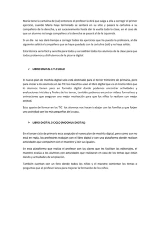 María tiene la cartulina de (sal) entonces el profesor la dirá que salga a ella a corregir el primer
ejercicio, cuando María haya terminado se sentará en su sitio y pasará la cartulina a su
compañero de la derecha, y así sucesivamente hasta dar la vuelta toda la clase, en el caso de
que un alumno no tenga compañero a la derecha se pasará al de la izquierda.
Si un día no nos dará tiempo a corregir todos los ejercicios que ha puesto la profesora, al día
siguiente saldrá el compañero que se haya quedado con la cartulina (sal) y no haya salido.
Esta técnica sería fácil y sencilla para todos y así saldrán todos los alumnos de la clase para que
todos probemos y disfrutemos de la pizarra digital.

 LIBRO DIGITAL 1 Y 2 CICLO

El nuevo plan de mochila digital solo está destinado para el tercer trimestre de primaria, pero
para iniciar a los alumnos en las TIC los maestros usan el libro digital que es el mismo libro que
lo alumnos tienen pero en formato digital donde podemos encontrar actividades y
evaluaciones iniciales y finales de los temas, también podemos encontrar videos formativos y
animaciones que aseguran una mejor motivación para que los niños lo realicen con mejor
actitud.
Esto aparte de formar en las TIC los alumnos nos hacen trabajar con las familias y que forjen
una actividad con los más pequeños de la casa.

 LIBRO DIGITAL 3 CICLO (MOCHILA DIGITAL)

En el tercer ciclo de primaria esta aceptado el nuevo plan de mochila digital, pero como aun no
está en regla, los profesores trabajan con el libro digital y con una plataforma donde realizan
actividades que comparten con el maestro y con sus iguales.
En esta plataforma que realiza el profesor con las claves que les facilitan las editoriales, el
maestro evalúa a los alumnos con actividades que realizaran en casa de los temas que están
dando y actividades de ampliación.
También cuentan con un foro donde todos los niños y el maestro comentan los temas o
preguntas que el profesor lanza para mejorar la formación de los niños.

 
