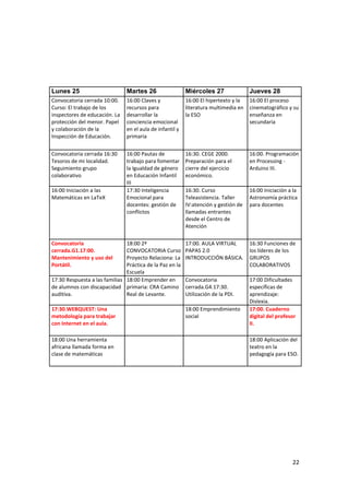 Lunes 25

Martes 26

Miércoles 27

Jueves 28

Convocatoria cerrada 10:00.
Curso: El trabajo de los
inspectores de educación. La
protección del menor. Papel
y colaboración de la
Inspección de Educación.

16:00 Claves y
recursos para
desarrollar la
conciencia emocional
en el aula de infantil y
primaria

16:00 El hipertexto y la
literatura multimedia en
la ESO

16:00 El proceso
cinematográfico y su
enseñanza en
secundaria

Convocatoria cerrada 16:30
Tesoros de mi localidad.
Seguimiento grupo
colaborativo

16:00 Pautas de
trabajo para fomentar
la Igualdad de género
en Educación Infantil
III
17:30 Inteligencia
Emocional para
docentes: gestión de
conflictos

16:30. CEGE 2000.
Preparación para el
cierre del ejercicio
económico.

16:00. Programación
en Processing Arduino III.

16:30. Curso
Teleasistencia. Taller
IV:atención y gestión de
llamadas entrantes
desde el Centro de
Atención

16:00 Iniciación a la
Astronomía práctica
para docentes

18:00 2ª
CONVOCATORIA Curso
Proyecto Relaciona: La
Práctica de la Paz en la
Escuela
17:30 Respuesta a las familias 18:00 Emprender en
de alumnos con discapacidad primaria: CRA Camino
auditiva.
Real de Levante.

17:00. AULA VIRTUAL
PAPAS 2.0
INTRODUCCIÓN BÁSICA.

16:30 Funciones de
los líderes de los
GRUPOS
COLABORATIVOS

Convocatoria
cerrada.G4.17:30.
Utilización de la PDI.

17:30.WEBQUEST: Una
metodología para trabajar
con Internet en el aula.

18:00 Emprendimiento
social

17:00 Dificultades
específicas de
aprendizaje:
Dislexia.
17:00. Cuaderno
digital del profesor
II.

16:00 Iniciación a las
Matemáticas en LaTeX

Convocatoria
cerrada.G1.17:00.
Mantenimiento y uso del
Portátil.

18:00 Una herramienta
africana llamada forma en
clase de matemáticas

18:00 Aplicación del
teatro en la
pedagogía para ESO.

22

 