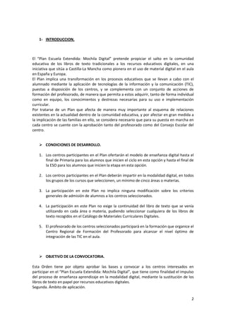 1- INTRODUCCION.

El “Plan Escuela Extendida: Mochila Digital” pretende propiciar el salto en la comunidad
educativa de los libros de texto tradicionales a los recursos educativos digitales, en una
iniciativa que sitúa a Castilla-La Mancha como pionera en el uso de material digital en el aula
en España y Europa.
El Plan implica una transformación en los procesos educativos que se llevan a cabo con el
alumnado mediante la aplicación de tecnologías de la información y la comunicación (TIC),
puestas a disposición de los centros, y se complementa con un conjunto de acciones de
formación del profesorado, de manera que permita a estos adquirir, tanto de forma individual
como en equipo, los conocimientos y destrezas necesarias para su uso e implementación
curricular.
Por tratarse de un Plan que afecta de manera muy importante al esquema de relaciones
existentes en la actualidad dentro de la comunidad educativa, y por afectar en gran medida a
la implicación de las familias en ello, se considera necesario que para su puesta en marcha en
cada centro se cuente con la aprobación tanto del profesorado como del Consejo Escolar del
centro.
 CONDICIONES DE DESARROLLO.
1. Los centros participantes en el Plan ofertarán el modelo de enseñanza digital hasta el
final de Primaria para los alumnos que inicien el ciclo en esta opción y hasta el final de
la ESO para los alumnos que inicien la etapa en esta opción.
2. Los centros participantes en el Plan deberán impartir en la modalidad digital, en todos
los grupos de los cursos que seleccionen, un mínimo de cinco áreas o materias.
3. La participación en este Plan no implica ninguna modificación sobre los criterios
generales de admisión de alumnos a los centros seleccionados.
4. La participación en este Plan no exige la continuidad del libro de texto que se venía
utilizando en cada área o materia, pudiendo seleccionar cualquiera de los libros de
texto recogidos en el Catálogo de Materiales Curriculares Digitales.
5. El profesorado de los centros seleccionados participará en la formación que organice el
Centro Regional de Formación del Profesorado para alcanzar el nivel óptimo de
integración de las TIC en el aula.

 OBJETIVO DE LA CONVOCATORIA.
Esta Orden tiene por objeto aprobar las bases y convocar a los centros interesados en
participar en el “Plan Escuela Extendida: Mochila Digital”, que tiene como finalidad el impulso
del proceso de enseñanza aprendizaje en la modalidad digital, mediante la sustitución de los
libros de texto en papel por recursos educativos digitales.
Segunda. Ámbito de aplicación.
2

 
