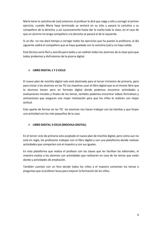 María tiene la cartulina de (sal) entonces el profesor la dirá que salga a ella a corregir el primer
ejercicio, cuando María haya terminado se sentará en su sitio y pasará la cartulina a su
compañero de la derecha, y así sucesivamente hasta dar la vuelta toda la clase, en el caso de
que un alumno no tenga compañero a la derecha se pasará al de la izquierda.
Si un día no nos dará tiempo a corregir todos los ejercicios que ha puesto la profesora, al día
siguiente saldrá el compañero que se haya quedado con la cartulina (sal) y no haya salido.
Esta técnica sería fácil y sencilla para todos y así saldrán todos los alumnos de la clase para que
todos probemos y disfrutemos de la pizarra digital.

 LIBRO DIGITAL 1 Y 2 CICLO

El nuevo plan de mochila digital solo está destinado para el tercer trimestre de primaria, pero
para iniciar a los alumnos en las TIC los maestros usan el libro digital que es el mismo libro que
lo alumnos tienen pero en formato digital donde podemos encontrar actividades y
evaluaciones iniciales y finales de los temas, también podemos encontrar videos formativos y
animaciones que aseguran una mejor motivación para que los niños lo realicen con mejor
actitud.
Esto aparte de formar en las TIC los alumnos nos hacen trabajar con las familias y que forjen
una actividad con los más pequeños de la casa.

 LIBRO DIGITAL 3 CICLO (MOCHILA DIGITAL)

En el tercer ciclo de primaria esta aceptado el nuevo plan de mochila digital, pero como aun no
está en regla, los profesores trabajan con el libro digital y con una plataforma donde realizan
actividades que comparten con el maestro y con sus iguales.
En esta plataforma que realiza el profesor con las claves que les facilitan las editoriales, el
maestro evalúa a los alumnos con actividades que realizaran en casa de los temas que están
dando y actividades de ampliación.
También cuentan con un foro donde todos los niños y el maestro comentan los temas o
preguntas que el profesor lanza para mejorar la formación de los niños.

6

 