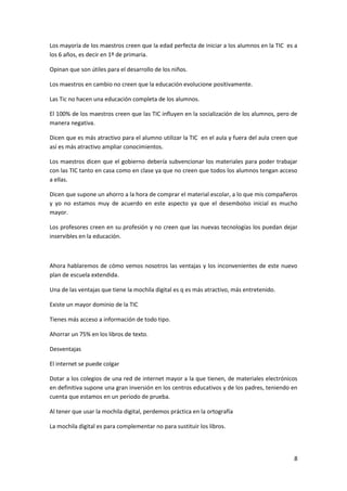 Los mayoría de los maestros creen que la edad perfecta de iniciar a los alumnos en la TIC es a
los 6 años, es decir en 1º de primaria.
Opinan que son útiles para el desarrollo de los niños.
Los maestros en cambio no creen que la educación evolucione positivamente.
Las Tic no hacen una educación completa de los alumnos.
El 100% de los maestros creen que las TIC influyen en la socialización de los alumnos, pero de
manera negativa.
Dicen que es más atractivo para el alumno utilizar la TIC en el aula y fuera del aula creen que
así es más atractivo ampliar conocimientos.
Los maestros dicen que el gobierno debería subvencionar los materiales para poder trabajar
con las TIC tanto en casa como en clase ya que no creen que todos los alumnos tengan acceso
a ellas.
Dicen que supone un ahorro a la hora de comprar el material escolar, a lo que mis compañeros
y yo no estamos muy de acuerdo en este aspecto ya que el desembolso inicial es mucho
mayor.
Los profesores creen en su profesión y no creen que las nuevas tecnologías los puedan dejar
inservibles en la educación.

Ahora hablaremos de cómo vemos nosotros las ventajas y los inconvenientes de este nuevo
plan de escuela extendida.
Una de las ventajas que tiene la mochila digital es q es más atractivo, más entretenido.
Existe un mayor dominio de la TIC
Tienes más acceso a información de todo tipo.
Ahorrar un 75% en los libros de texto.
Desventajas
El internet se puede colgar
Dotar a los colegios de una red de internet mayor a la que tienen, de materiales electrónicos
en definitiva supone una gran inversión en los centros educativos y de los padres, teniendo en
cuenta que estamos en un periodo de prueba.
Al tener que usar la mochila digital, perdemos práctica en la ortografía
La mochila digital es para complementar no para sustituir los libros.

8

 