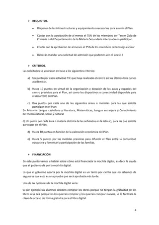  REQUISITOS.
Disponer de las infraestructuras y equipamientos necesarios para asumir el Plan.
Contar con la aprobación de al menos el 75% de los miembros del Tercer Ciclo de
Primaria o del Departamento de la Materia Secundaria interesado en participar.
Contar con la aprobación de al menos el 75% de los miembros del consejo escolar
Deberán mandar una solicitud de admisión que podemos ver el anexo 1

 CRITERIOS.
Las solicitudes se valorarán en base a los siguientes criterios:
a) Un punto por cada actividad TIC que haya realizado el centro en los últimos tres cursos
académicos.
b) Hasta 10 puntos en virtud de la organización y dotación de las aulas y espacios del
centro previstos para el Plan, así como los dispositivos y conectividad disponible para
el desarrollo del Plan.
c) Dos puntos por cada una de las siguientes áreas o materias para las que solicite
participar en el Plan:
En Primaria: Lengua castellana y literatura, Matemáticas, Lengua extranjera y Conocimiento
del medio natural, social y cultural
d) Un punto por cada área o materia distinta de las señaladas en la letra c), para las que solicite
participar en el Plan.
d) Hasta 10 puntos en función de la valoración económica del Plan.
e) Hasta 5 puntos por las medidas previstas para difundir el Plan entre la comunidad
educativa y fomentar la participación de las familias.

 FINANCIACIÓN
En este punto vamos a hablar sobre cómo está financiada la mochila digital, es decir la ayuda
que el gobierno da por la mochila digital.
Lo que el gobierno aporta por la mochila digital es un tanto por ciento que no sabemos de
seguro ya que esto es una prueba que será aprobada más tarde.
Una de las opciones de la mochila digital sería:
Si por ejemplo los alumnos deciden comprar los libros porque no tengan la gratuidad de los
libros o ya sea porque no los quieran comprar y los quieran comprar nuevos, se le facilitará la
clave de acceso de forma gratuita para el libro digital.

4

 