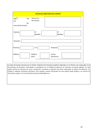 DATOS DEL DIRECTOR/A DEL CENTRO
NIF

NIE

Número de
documento:

Nú
mero de documento

Nombre:

1º
Apellido:

2º
Apellido:

Domicilio:

Provincia:

Teléfono:

C.P.:

Teléfono
móvil:

Población:

Correo
electrónico:

Los datos de carácter personal que se faciliten mediante este formulario quedarán registrados en un fichero cuyo responsable es la
Viceconsejería de Educación, Universidades e Investigación con la finalidad de gestionar los materiales curriculares digitales. Por ello
pueden ejercitar los derechos de acceso, rectificación, cancelación y oposición ante dicho responsable, en Bulevar Río Alberche, s/n
(Toledo) o mediante tramitación electrónica. Para cualquier cuestión relacionada con esta materia puede dirigirse a las oficinas de
información y registro o al correo electrónico protecciondatos@jccm.es

10

 