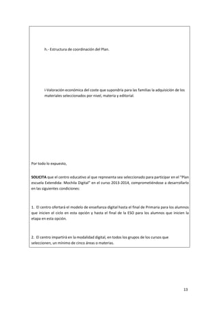 h.- Estructura de coordinación del Plan.

i-Valoración económica del coste que supondría para las familias la adquisición de los
materiales seleccionados por nivel, materia y editorial.

Por todo lo expuesto,
SOLICITA que el centro educativo al que representa sea seleccionado para participar en el “Plan
escuela Extendida: Mochila Digital” en el curso 2013-2014, comprometiéndose a desarrollarlo
en las siguientes condiciones:

1. El centro ofertará el modelo de enseñanza digital hasta el final de Primaria para los alumnos
que inicien el ciclo en esta opción y hasta el final de la ESO para los alumnos que inicien la
etapa en esta opción.

2. El centro impartirá en la modalidad digital, en todos los grupos de los cursos que
seleccionen, un mínimo de cinco áreas o materias.

13

 