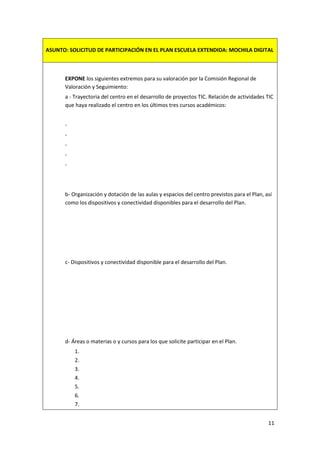 11
ASUNTO: SOLICITUD DE PARTICIPACIÓN EN EL PLAN ESCUELA EXTENDIDA: MOCHILA DIGITAL
EXPONE los siguientes extremos para su valoración por la Comisión Regional de
Valoración y Seguimiento:
a - Trayectoria del centro en el desarrollo de proyectos TIC. Relación de actividades TIC
que haya realizado el centro en los últimos tres cursos académicos:
-
-
-
-
-
b- Organización y dotación de las aulas y espacios del centro previstos para el Plan, así
como los dispositivos y conectividad disponibles para el desarrollo del Plan.
c- Dispositivos y conectividad disponible para el desarrollo del Plan.
d- Áreas o materias o y cursos para los que solicite participar en el Plan.
1.
2.
3.
4.
5.
6.
7.
 