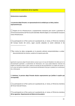 14
Acreditación del cumplimiento de los requisitos
Declaraciones responsables:
1.La persona abajo firmante en representación de la entidad que se indica, declara
expresamente que:
Dispone de las infraestructuras y equipamientos necesarios para asumir y garantizar el
normal funcionamiento del Plan Escuela Extendida: Mochila Digital, sin necesidad de incorporar
nueva infraestructura.
La participación en el Plan cuenta con la aprobación de, al menos, el 75% de los miembros
del Consejo Escolar del centro, según acuerdo adoptado en sesión celebrada el día
______________________
Son ciertos los datos consignados en la presente solicitud comprometiéndose a probar
documentalmente los mismos, cuando se le requiera para ello.
Igualmente la persona abajo firmante declara conocer que en el caso de falsedad en los datos y/o en la
documentación aportados u ocultamiento de información, de la que pueda deducirse intención de
engaño en beneficio propio o ajeno, podrá ser excluida de este procedimiento, ser objeto de sanción y,
en su caso, los hechos se pondrán en conocimiento del Ministerio Fiscal por si pudieran ser constitutivos
de un ilícito penal.
2. Asimismo, la persona abajo firmante declara expresamente que (señalar la opción que
corresponda):
La participación en el Plan cuenta con la aprobación de, al menos, el 75% de los miembros
del Tercer Ciclo de Primaria.
La participación en el Plan cuenta con la aprobación de, al menos, el 75% de los miembros
de los siguientes Departamento de Materia de Secundaria:
 