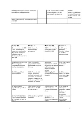 21
17:30 Aspectos organizativos en centros con
alumnado discapacidad auditiva
18:00. Tesoros de mi Localidad
2013-14. Presentación del
proyecto y la convocatoria.
18:00 1ª
CONVOCATORIA Curso
Proyecto Relaciona: La
Práctica de la Paz en la
Escuela
18:00 El hipertexto y la literatura multimedia
en la ESO
Lunes 18 Martes 19 Miércoles 20 Jueves 21
Convocatoria cerrada10:00.
Curso: El trabajo de los
inspectores de educación.
Reglamento de Régimen
Disciplinario de los
funcionarios. Procedimiento
aplicable.
13:00. Secretaría.
Elaboración del
presupuesto.
16:00 Funciones de los
líderes de los GRUPOS
COLABORATIVOS
16:00 Proyecto
Aprender a
Aprender. Trabajar
las CC.BB en
alumnos con nee.
Convocatoria cerrada 16:00
Tercer aula grupo
colaborativo Peques con
Inteligencias Múltiples
16:00 Presentación
proyecto Competencia
Emocional en Educación
Primaria
16:30. Curso
Teleasistencia. Taller III:
Organización del servicio
de Teleasistencia:
estructura y equipo
humano
16:00. Programación
en Processing -
Arduino II.
16:00 Elige y publica tu
propia aventura
16:00. Prevención del
sexting , grooming y
conflictos generados en la
comunidad educativa. La
necesaria intervención de
los docentes y la identidad
en red de los menores
16:30 Using English
dictionaries in Secondary
Education.
16:00 Astronomía
práctica con tablets
y smartphones y su
uso en la práctica
docente
17:00 Dificultades
específicas de aprendizaje:
Dislexia
16:00 Funciones de los
líderes de los GRUPOS
COLABORATIVOS
17:00.WEBQUEST: Una
metodología para
trabajar con Internet en
el aula.
17:00. Pautas de
trabajo para
fomentar la Igualdad
de género en
Educación
Secundaria II.
17:00 2ª CONVOCATORIA
Curso Proyecto Relaciona:
La Práctica de la Paz en la
Escuela
17:00. Cuaderno digital del
profesor I.
Convocatoria
cerrada.G4.17:30.
Mantenimiento y uso del
Portátil.
18:00 Fomento de la
Cultura
Emprendedora:
EMPRENDE+
 