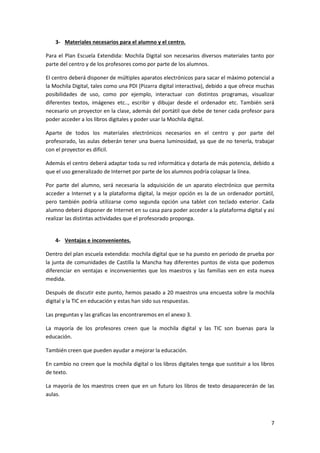 7
3- Materiales necesarios para el alumno y el centro.
Para el Plan Escuela Extendida: Mochila Digital son necesarios diversos materiales tanto por
parte del centro y de los profesores como por parte de los alumnos.
El centro deberá disponer de múltiples aparatos electrónicos para sacar el máximo potencial a
la Mochila Digital, tales como una PDI (Pizarra digital interactiva), debido a que ofrece muchas
posibilidades de uso, como por ejemplo, interactuar con distintos programas, visualizar
diferentes textos, imágenes etc.., escribir y dibujar desde el ordenador etc. También será
necesario un proyector en la clase, además del portátil que debe de tener cada profesor para
poder acceder a los libros digitales y poder usar la Mochila digital.
Aparte de todos los materiales electrónicos necesarios en el centro y por parte del
profesorado, las aulas deberán tener una buena luminosidad, ya que de no tenerla, trabajar
con el proyector es difícil.
Además el centro deberá adaptar toda su red informática y dotarla de más potencia, debido a
que el uso generalizado de Internet por parte de los alumnos podría colapsar la línea.
Por parte del alumno, será necesaria la adquisición de un aparato electrónico que permita
acceder a Internet y a la plataforma digital, la mejor opción es la de un ordenador portátil,
pero también podría utilizarse como segunda opción una tablet con teclado exterior. Cada
alumno deberá disponer de Internet en su casa para poder acceder a la plataforma digital y así
realizar las distintas actividades que el profesorado proponga.
4- Ventajas e inconvenientes.
Dentro del plan escuela extendida: mochila digital que se ha puesto en periodo de prueba por
la junta de comunidades de Castilla la Mancha hay diferentes puntos de vista que podemos
diferenciar en ventajas e inconvenientes que los maestros y las familias ven en esta nueva
medida.
Después de discutir este punto, hemos pasado a 20 maestros una encuesta sobre la mochila
digital y la TIC en educación y estas han sido sus respuestas.
Las preguntas y las graficas las encontraremos en el anexo 3.
La mayoría de los profesores creen que la mochila digital y las TIC son buenas para la
educación.
También creen que pueden ayudar a mejorar la educación.
En cambio no creen que la mochila digital o los libros digitales tenga que sustituir a los libros
de texto.
La mayoría de los maestros creen que en un futuro los libros de texto desaparecerán de las
aulas.
 