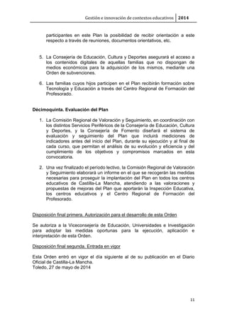 Gestión e innovación de contextos educativos 2014 
participantes en este Plan la posibilidad de recibir orientación a este 
respecto a través de reuniones, documentos orientativos, etc. 
5. La Consejería de Educación, Cultura y Deportes asegurará el acceso a 
los contenidos digitales de aquellas familias que no dispongan de 
medios económicos para la adquisición de los mismos, mediante una 
Orden de subvenciones. 
6. Las familias cuyos hijos participen en el Plan recibirán formación sobre 
Tecnología y Educación a través del Centro Regional de Formación del 
Profesorado. 
11 
Décimoquinta. Evaluación del Plan 
1. La Comisión Regional de Valoración y Seguimiento, en coordinación con 
los distintos Servicios Periféricos de la Consejería de Educación, Cultura 
y Deportes, y la Consejería de Fomento diseñará el sistema de 
evaluación y seguimiento del Plan que incluirá mediciones de 
indicadores antes del inicio del Plan, durante su ejecución y al final de 
cada curso, que permitan el análisis de su evolución y eficiencia y del 
cumplimiento de los objetivos y compromisos marcados en esta 
convocatoria. 
2. Una vez finalizado el período lectivo, la Comisión Regional de Valoración 
y Seguimiento elaborará un informe en el que se recogerán las medidas 
necesarias para proseguir la implantación del Plan en todos los centros 
educativos de Castilla-La Mancha, atendiendo a las valoraciones y 
propuestas de mejoras del Plan que aportarán la Inspección Educativa, 
los centros educativos y el Centro Regional de Formación del 
Profesorado. 
Disposición final primera. Autorización para el desarrollo de esta Orden 
Se autoriza a la Viceconsejería de Educación, Universidades e Investigación 
para adoptar las medidas oportunas para la ejecución, aplicación e 
interpretación de esta Orden. 
Disposición final segunda. Entrada en vigor 
Esta Orden entró en vigor el día siguiente al de su publicación en el Diario 
Oficial de Castilla-La Mancha. 
Toledo, 27 de mayo de 2014 
 