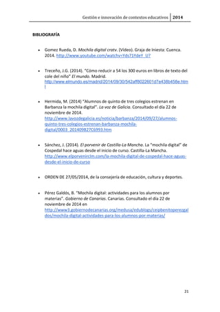 Gestión e innovación de contextos educativos 2014 
21 
BIBLIOGRAFÍA 
 Gomez Rueda, D. Mochila digital cratv. (Vídeo). Graja de Iniesta: Cuenca. 
2014. http://www.youtube.com/watchv=Yds71YdeY_U? 
 Treceño, J.G. (2014). “Cómo reducir a 54 los 300 euros en libros de texto del 
cole del niño” El mundo. Madrid. 
http://www.elmundo.es/madrid/2014/09/30/542aff8022601d7e438b458e.htm 
l 
 Hermida, M. (2014) “Alumnos de quinto de tres colegios estrenan en 
Barbanza la mochila digital”. La voz de Galicia. Consultado el día 22 de 
noviembre de 2014. 
http://www.lavozdegalicia.es/noticia/barbanza/2014/09/27/alumnos-quinto- 
tres-colegios-estrenan-barbanza-mochila-digital/ 
0003_201409B27C6993.htm 
 Sánchez, J. (2014). El porvenir de Castilla-La Mancha. La “mochila digital” de 
Cospedal hace aguas desde el inicio de curso. Castilla-La Mancha. 
http://www.elporvenirclm.com/la-mochila-digital-de-cospedal-hace-aguas-desde- 
el-inicio-de-curso 
 ORDEN DE 27/05/2014, de la consejería de educación, cultura y deportes. 
 Pérez Galdós, B. “Mochila digital: actividades para los alumnos por 
materias”. Gobierno de Canarias. Canarias. Consultado el día 22 de 
noviembre de 2014 en 
http://www3.gobiernodecanarias.org/medusa/edublogs/ceipbenitoperezgal 
dos/mochila-digital-actividades-para-los-alumnos-por-materias/ 
