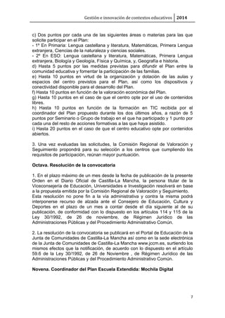 Gestión e innovación de contextos educativos 2014 
c) Dos puntos por cada una de las siguientes áreas o materias para las que 
solicite participar en el Plan: 
- 1º En Primaria: Lengua castellana y literatura, Matemáticas, Primera Lengua 
extranjera, Ciencias de la naturaleza y ciencias sociales. 
- 2º En ESO: Lengua castellana y literatura, Matemáticas, Primera Lengua 
extranjera, Biología y Geología, Física y Química, y, Geografía e historia. 
d) Hasta 5 puntos por las medidas previstas para difundir el Plan entre la 
comunidad educativa y fomentar la participación de las familias. 
e) Hasta 10 puntos en virtud de la organización y dotación de las aulas y 
espacios del centro previstos para el Plan, así como los dispositivos y 
conectividad disponible para el desarrollo del Plan. 
f) Hasta 10 puntos en función de la valoración económica del Plan. 
g) Hasta 10 puntos en el caso de que el centro opte por el uso de contenidos 
libres. 
h) Hasta 10 puntos en función de la formación en TIC recibida por el 
coordinador del Plan propuesto durante los dos últimos años, a razón de 5 
puntos por Seminario o Grupo de trabajo en el que ha participado y 1 punto por 
cada una del resto de acciones formativas a las que haya asistido. 
i) Hasta 20 puntos en el caso de que el centro educativo opte por contenidos 
abiertos. 
3. Una vez evaluadas las solicitudes, la Comisión Regional de Valoración y 
Seguimiento propondrá para su selección a los centros que cumpliendo los 
requisitos de participación, reúnan mayor puntuación. 
7 
Octava. Resolución de la convocatoria 
1. En el plazo máximo de un mes desde la fecha de publicación de la presente 
Orden en el Diario Oficial de Castilla-La Mancha, la persona titular de la 
Viceconsejería de Educación, Universidades e Investigación resolverá en base 
a la propuesta emitida por la Comisión Regional de Valoración y Seguimiento. 
Esta resolución no pone fin a la vía administrativa y contra la misma podrá 
interponerse recurso de alzada ante el Consejero de Educación, Cultura y 
Deportes en el plazo de un mes a contar desde el día siguiente al de su 
publicación, de conformidad con lo dispuesto en los artículos 114 y 115 de la 
Ley 30/1992, de 26 de noviembre, de Régimen Jurídico de las 
Administraciones Públicas y del Procedimiento Administrativo Común. 
2. La resolución de la convocatoria se publicará en el Portal de Educación de la 
Junta de Comunidades de Castilla-La Mancha así como en la sede electrónica 
de la Junta de Comunidades de Castilla-La Mancha www.jccm.es, surtiendo los 
mismos efectos que la notificación, de acuerdo con lo dispuesto en el artículo 
59.6 de la Ley 30/1992, de 26 de Noviembre , de Régimen Jurídico de las 
Administraciones Públicas y del Procedimiento Administrativo Común. 
Novena. Coordinador del Plan Escuela Extendida: Mochila Digital 
 