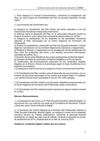 Gestión e innovación de contextos educativos 2014 
1. Para asegurar el correcto funcionamiento y favorecer la implantación del 
Plan, se crea la figura de Coordinador del Plan de escuela extendida: mochila 
digital. 
8 
2. Las funciones del Coordinador son: 
a) Asegurar la coordinación del Plan dentro del centro educativo y con las 
instituciones educativas involucradas enel mismo. 
b) Informar sobre el desarrollo del Plan en la comunidad educativa donde se 
enclave el centro y a las instituciones educativas relacionadas con el Plan. 
c) Asegurar la participación de los docentes en las actividades formativas 
referidas al Plan convocadas por el Centro Regional de Formación del 
Profesorado. 
d) Evaluar la implantación y desarrollo del Plan de Escuela Extendida: mochila 
digital en coordinación con la Comisión Regional de Valoración y Seguimiento. 
e) Realizar la difusión y colaboración en la visualización de las actuaciones del 
Plan entre los profesores del centro y las familias (reuniones informativas, 
asamblea de padres, etc ). 
f) Creación de las aulas Moodle de los grupos participantes de Mochila digital. 
g) Creación de listas de contenidos educativos digitales en el Punto Neutro. 
h) Certificación del funcionamiento adecuado de los contenidos digitales 
elegidos en el Entorno Virtual de Aprendizaje según la base Duodécima de la 
presente Convocatoria. 
i) Cualesquiera otras funciones que aseguren el buen funcionamiento del Plan. 
3. El Coordinador del Plan contará, para el desarrollo de sus funciones, con un 
máximo de dos horas semanales en los centros que tengan hasta 17 unidades, 
y un máximo de tres horas semanales en los de 18 o más unidades. 
4. El Coordinador del Plan recibirá una formación obligatoria proporcionada por 
el Centro Regional de Formación del Profesorado según convocatoria. 
5. El Coordinador del Plan deberá impartir docencia en alguna materia incluida 
en el Plan. 
Décima. Reconocimiento 
1. La participación del centro en el “Plan Escuela Extendida: Mochila Digital” se 
reconocerá con una mención por parte de la Consejería de Educación, Cultura 
y Deportes como “Centro Educativo Digital”. 
2. La formación del Centro Regional de Formación del Profesorado referida al 
“Plan Escuela Extendida: Mochila Digital” se realizará a través de la modalidad 
formativa Grupos de Trabajo colaborativos, recibiendo el personal docente 
participante un crédito por cada mes de trabajo, iniciando la actividad en el mes 
de septiembre de 2014 y finalizándola en el mes de Junio de 2015. 
Undécima. Contenido digital a utilizar por los centros. 
 