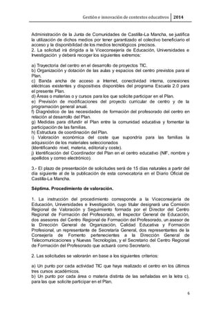 Gestión e innovación de contextos educativos 2014
6
Administración de la Junta de Comunidades de Castilla-La Mancha, se justifica
la utilización de dichos medios por tener garantizado el colectivo beneficiario el
acceso y la disponibilidad de los medios tecnológicos precisos.
2. La solicitud irá dirigida a la Viceconsejería de Educación, Universidades e
Investigación y deberá recoger los siguientes extremos:
a) Trayectoria del centro en el desarrollo de proyectos TIC.
b) Organización y dotación de las aulas y espacios del centro previstos para el
Plan.
c) Banda ancha de acceso a Internet, conectividad interna, conexiones
eléctricas existentes y dispositivos disponibles del programa Escuela 2.0 para
el presente Plan.
d) Áreas o materias o y cursos para los que solicite participar en el Plan.
e) Previsión de modificaciones del proyecto curricular de centro y de la
programación general anual.
f) Diagnóstico de las necesidades de formación del profesorado del centro en
relación al desarrollo del Plan.
g) Medidas para difundir el Plan entre la comunidad educativa y fomentar la
participación de las familias.
h) Estructura de coordinación del Plan.
i) Valoración económica del coste que supondría para las familias la
adquisición de los materiales seleccionados
(Identificando nivel, materia, editorial y coste).
j) Identificación del Coordinador del Plan en el centro educativo (NIF, nombre y
apellidos y correo electrónico).
3.- El plazo de presentación de solicitudes será de 15 días naturales a partir del
día siguiente al de la publicación de esta convocatoria en el Diario Oficial de
Castilla-La Mancha.
Séptima. Procedimiento de valoración.
1. La instrucción del procedimiento corresponde a la Viceconsejería de
Educación, Universidades e Investigación, cuyo titular designará una Comisión
Regional de Valoración y Seguimiento formada por el Director del Centro
Regional de Formación del Profesorado, el Inspector General de Educación,
dos asesores del Centro Regional de Formación del Profesorado, un asesor de
la Dirección General de Organización, Calidad Educativa y Formación
Profesional, un representante de Secretaría General, dos representantes de la
Consejería de Fomento pertenecientes a la Dirección General de
Telecomunicaciones y Nuevas Tecnologías, y el Secretario del Centro Regional
de Formación del Profesorado que actuará como Secretario.
2. Las solicitudes se valorarán en base a los siguientes criterios:
a) Un punto por cada actividad TIC que haya realizado el centro en los últimos
tres cursos académicos.
b) Un punto por cada área o materia distinta de las señaladas en la letra c),
para las que solicite participar en el Plan.
 