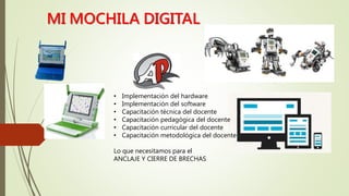 • Implementación del hardware
• Implementación del software
• Capacitación técnica del docente
• Capacitación pedagógica del docente
• Capacitación curricular del docente
• Capacitación metodológica del docente
Lo que necesitamos para el
ANCLAJE Y CIERRE DE BRECHAS
MI MOCHILA DIGITAL