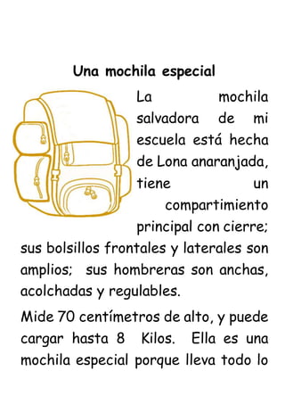 Una mochila especial
La mochila
salvadora de mi
escuela está hecha
de Lona anaranjada,
tiene un
compartimiento
principal con cierre;
sus bolsillos frontales y laterales son
amplios; sus hombreras son anchas,
acolchadas y regulables.
Mide 70 centímetros de alto, y puede
cargar hasta 8 Kilos. Ella es una
mochila especial porque lleva todo lo
 
