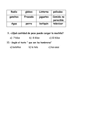 Radio globos Linterna peliculas
ganchos Frazada juguetes Comida no
perecible
Agua perro botiquin televisor
9.-¿Qué cantidad de peso puede cargar la mochila?
a) 7 kilos b) 8 Kilos c) 10 Kilos
10.- Según el texto ” que son las hombreras”
a) bolsillos b) la tela c) las asas
 