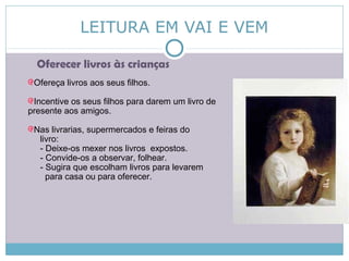 LEITURA EM VAI E VEM
Oferecer livros às crianças
Ofereça livros aos seus filhos.
Incentive os seus filhos para darem um livro de
presente aos amigos.
Nas livrarias, supermercados e feiras do
livro:
- Deixe-os mexer nos livros expostos.
- Convide-os a observar, folhear.
- Sugira que escolham livros para levarem
para casa ou para oferecer.
 