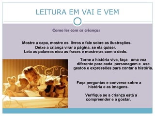 LEITURA EM VAI E VEM
Como ler com as crianças
Mostre a capa, mostre os livros e fale sobre as ilustrações.
Deixe a criança virar a página, se ela quiser.
Leia as palavras e/ou as frases e mostre-as com o dedo.
Torne a história viva, faça uma voz
diferente para cada personagem e use
gestos e expressões para contar a história.
Faça perguntas e converse sobre a
história e as imagens.
Verifique se a criança está a
compreender e a gostar.
 