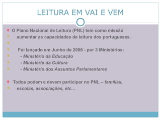 LEITURA EM VAI E VEM
O Plano Nacional de Leitura (PNL) tem como missão
 aumentar as capacidades de leitura dos portugueses.

 Foi lançado em Junho de 2006 - por 3 Ministérios:
 - Ministério da Educação
 - Ministério da Cultura
 - Ministério dos Assuntos Parlamentares
Todos podem e devem participar no PNL – famílias,
 escolas, associações, etc…
 