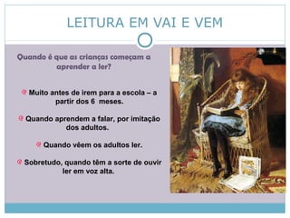 LEITURA EM VAI E VEM
Quando é que as crianças começam a
aprender a ler?
Muito antes de irem para a escola – a
partir dos 6 meses.
Quando aprendem a falar, por imitação
dos adultos.
Quando vêem os adultos ler.
Sobretudo, quando têm a sorte de ouvir
ler em voz alta.
 