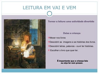 LEITURA EM VAI E VEM
Tornar a leitura uma actividade divertida
Deixe a criança:
Mexer nos livros
Descobrir as imagens e as histórias dos livros.
Descobrir letras, palavras - ouvir ler histórias.
Escolher o livro que quer ler.
É importante que a criança leia
ou oiça ler com prazer.
 