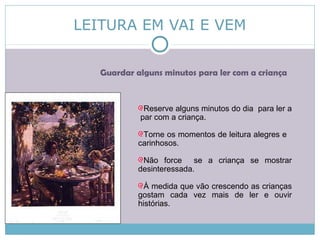 LEITURA EM VAI E VEM
Guardar alguns minutos para ler com a criança
Reserve alguns minutos do dia para ler a
par com a criança.
Torne os momentos de leitura alegres e
carinhosos.
Não force se a criança se mostrar
desinteressada.
À medida que vão crescendo as crianças
gostam cada vez mais de ler e ouvir
histórias.
 