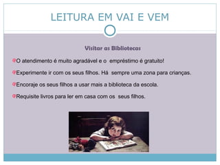 LEITURA EM VAI E VEM
Visitar as Bibliotecas
O atendimento é muito agradável e o empréstimo é gratuito!
Experimente ir com os seus filhos. Há sempre uma zona para crianças.
Encoraje os seus filhos a usar mais a biblioteca da escola.
Requisite livros para ler em casa com os seus filhos.
 