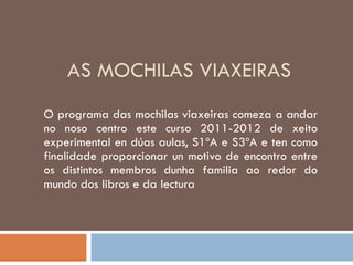 AS MOCHILAS VIAXEIRAS O programa das mochilas viaxeiras comeza a andar no noso centro este curso 2011-2012 de xeito experimental en dúas aulas, S1ºA e S3ºA e ten como finalidade proporcionar un motivo de encontro entre os distintos membros dunha familia ao redor do mundo dos libros e da lectura 