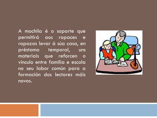 A mochila é o soporte que permitirá aos rapaces e rapazas levar á súa casa, en préstamo temporal, uns materiais que reforcen o vínculo entre familia e escola no seu labor común para a formación dos lectores máis novos. 