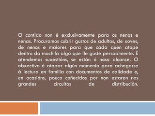 O contido non é exclusivamente para os nenos e nenas. Procuramos cubrir gustos de adultos, de xoves, de nenos e maiores para que cada quen atope dentro da mochila algo que lle guste persoalmente. E atendemos suxestións, se están ó noso alcance. O obxectivo é atopar algún momento para achegarse á lectura en familia con documentos de calidade e, en ocasións, pouco coñecidos por non estaren nos grandes circuitos de distribución. 