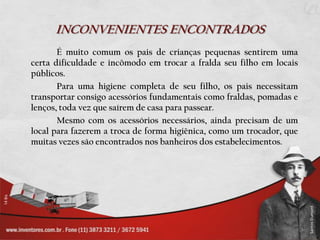 INCONVENIENTES ENCONTRADOS		É muito comum os pais de crianças pequenas sentirem uma certa dificuldade e incômodo em trocar a fralda seu filho em locais públicos.		Para uma higiene completa de seu filho, os pais necessitam transportar consigo acessórios fundamentais como fraldas, pomadas e lenços, toda vez que saírem de casa para passear. 		Mesmo com os acessórios necessários, ainda precisam de um local para fazerem a troca de forma higiênica, como um trocador, que muitas vezes são encontrados nos banheiros dos estabelecimentos.