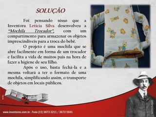 SOLUÇÃO	Foi pensando nisso que a Inventora Letícia Silva desenvolveu a “Mochila Trocador”, com um compartimento para armazenar os objetos imprescindíveis para a troca do bebê.	O projeto é uma mochila que se abre facilmente em forma de um trocador e facilita a vida de muitos pais na hora de fazer a higiene de seu filho.Após o uso, bastafechá-la e a mesmavoltará a ter o formato de umamochila, simplificandoassim, o transporte de objetosemlocaispúblicos.