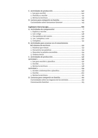 C. Actividades de producción......................................... 140
1. Lee para escribir ................................................140
2. Planifica y escribe .............................................. 141
3. Revisa la escritura .............................................. 142
D. Lectura para compartir en familia ............................... 143
Curiosidades sobre fantasmas famosos ......................... 143
Capítulo 6. Cierra los ojos..............................................................................145
A. Actividades de comprensión7 .................................................................... 147
1. Explora y escribe................................................ 147
2. Lee y elige ....................................................... 148
3. Usa palabras del cuento ........................................ 149
4. Lee, completa y une............................................ 150
5. Completa........................................................ 151
B. Actividades para avanzar en el conocimiento
del sistema de escritura .............................................152
1. Palabras que riman............................................. 152
2. Encuentra las palabras......................................... 153
3. Descubre la palabra escondida................................. 154
4. Ordena letras ................................................... 155
C. Actividades de producción......................................... 156
Actividad 1 .............................................................. 156
1. Lee para escribir y planifica.................................... 156
2. Escribe........................................................... 157
3. Revisa la escritura .............................................. 158
Actividad 2 .............................................................. 159
1. Accede a información y planifica.............................. 159
2. Escribe...........................................................160
3. Revisa la escritura .............................................. 161
D. Lecturas para compartir en familia.............................. 162
Curiosidades sobre los órganos de los sentidos.................. 162
Conversación familiar ............................................ 163
 