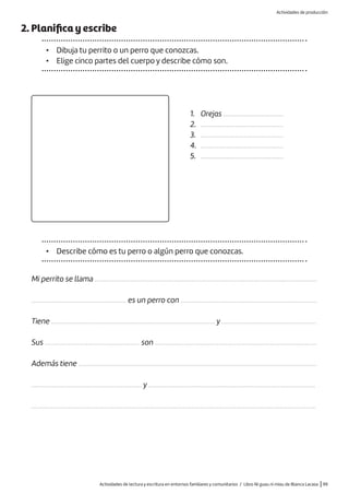 Actividades de lectura y escritura en entornos familiares y comunitarios / Libro Ni guau ni miau de Blanca Lacasa |99
2. Planifica y escribe
• Dibuja tu perrito o un perro que conozcas.
• Elige cinco partes del cuerpo y describe cómo son.
1. Orejas ...................................
2. ................................................
3. ................................................
4. ................................................
5. ................................................
• Describe cómo es tu perro o algún perro que conozcas.
Mi perrito se llama .................................................................................................................................
....................................................... es un perro con ...............................................................................
Tiene ............................................................................................... y .......................................................
Sus ....................................................... son ..............................................................................................
Además tiene ..........................................................................................................................................
................................................................ y .................................................................................................
.....................................................................................................................................................................
Actividades de producción
 