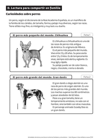 Actividades de lectura y escritura en entornos familiares y comunitarios / Libro Ni guau ni miau de Blanca Lacasa |101
D. Lectura para compartir en familia
Curiosidades sobre perros
Un perro, según el diccionario de la Real Academia Española, es un mamífero de
la familia de los cánidos, de tamaño, forma y pelaje muy diversos, según las razas.
Tiene olfato muy fino, es inteligente y muy leal a su dueño.
El perro más pequeño del mundo: Chihuahua
El perro más grande del mundo: Gran danés
Ficha 1
Ficha 2
El chihuahua o chihuahueño es una de
las razas de perros más antigua
de América. Es originaria de México.
Es el perro más pequeño del mundo.
Vive entre 12 y 20 años. Su peso oscila
entre 1,5 y 3 kilos. Es de temperamento
vivaz, siempre está alerta y vigilante. Es
muy ágil y rápido.
Su pelaje puede ser de color blanco,
negro, chocolate, crema o dorado.
El gran danés o dogo alemán es una
raza de perro de origen alemán. Es uno
de los perros más grandes del mundo.
Los machos superan los 80 centímetros
y pesan alrededor de 62 kilos.
Pese a su gran tamaño, tiene un
temperamento amistoso, no solo con el
hombre, sino también con otras mascotas.
El personaje animado Scooby Doo es
un gran danés.
 