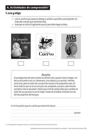 Actividades de lectura y escritura en entornos familiares y comunitarios / Libro Cuervo de Leo Timmers |105
A. Actividades de comprensión5
1. Lee y elige
• Lee la reseña que aparece debajo y señala a qué libro corresponde. Se
trata del cuento que leeremos hoy.
• Subraya en ella el fragmento que te permitió elegir el libro.
5 Las actividades de comprensión número 1 y 2 fueron pensadas para antes de la lectura del cuento.
Reseña
El protagonista de este cuento se siente solo y quiere hacer amigos. Un
día se encuentra con un carbonero, una cotorra y un pinzón. Intenta
acercarse, pero el color de sus plumas asusta a las pequeñas aves. Él
hace todo lo que se le ocurre para ser aceptado, aunque cada intento
complica más la situación. Hasta que al final comprueba que cambiar el
color de sus plumas no es el mejor modo de entablar amistad con los
demás pajaritos del bosque.
A mí me parece que el cuento que leeremos hoy es
.........................................................................................................................................................
.......................................................................................................................................... porque
.........................................................................................................................................................
.........................................................................................................................................................
......................................................
 